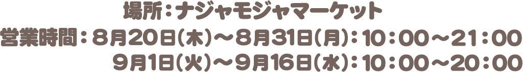 場所：ナジャモジャマーケット　営業時間：8月20日（木）〜8月31日（月）10:00〜21:00　9月1日（火）〜9月16日（水）10:00〜20:00