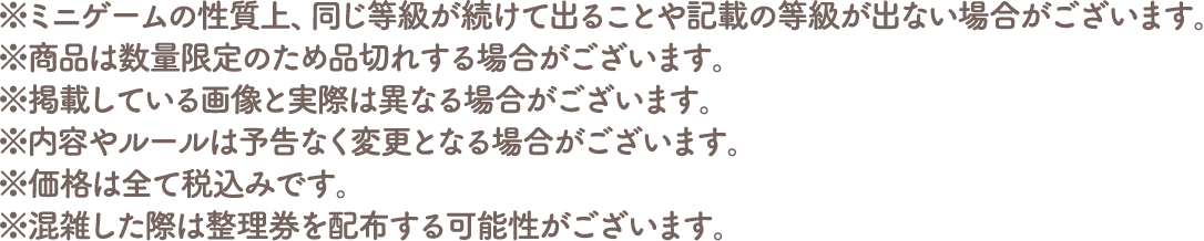 ※ミニゲームの性質上、同じ等級が続けて出ることや記載の等級が出ない場合がございます。
																	  ※商品は数量限定のため品切れする場合がございます。
																	  ※掲載している画像と実際は異なる場合がございます。
																	  ※内容やルールは予告なく変更となる場合がございます。
																	  ※価格は全て税込みです。
																	  ※混雑した際は整理券を配布する可能性がございます。