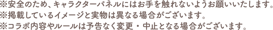 ※安全のため、キャラクターパネルにはお手を触れないようお願いいたします。
																	   ※掲載しているイメージと実物は異なる場合がございます。
																	   ※コラボ内容やルールは予告なく変更・中止となる場合がございます。
