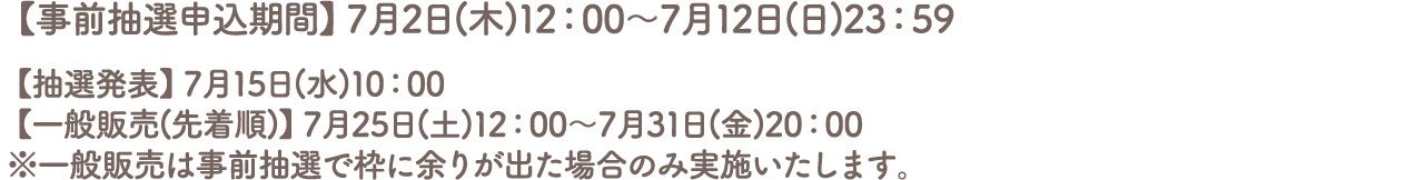 【事前抽選申込期間】7月2日(木)12:00～7月12日(日)23:59
										【抽選発表】7月15日(水)10:00
										【一般販売(先着順)】7月25日(土)12:00～7月31日(金)20:00
										※一般販売は事前抽選で枠に余りが出た場合のみ実施いたします。