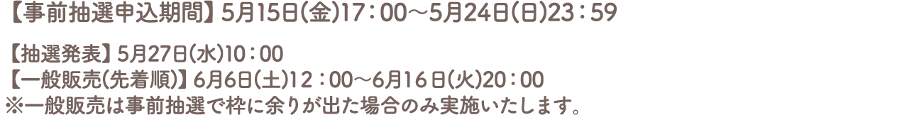 【事前抽選申込期間】5月15日(金)17:00～5月24日(日)23:59
										【抽選発表】5月27日(水)10:00
										【一般販売(先着順)】6月6日(土)12:00～6月16日(火)20:00
										※一般販売は事前抽選で枠に余りが出た場合のみ実施いたします。