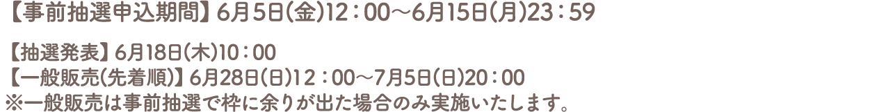 【事前抽選申込期間】6月5日(金)12:00～6月15日(日)23:59
										【抽選発表】6月18日(木)10:00
										【一般販売(先着順)】6月28日(日)12:00～7月5日(日)20:00
										※一般販売は事前抽選で枠に余りが出た場合のみ実施いたします。