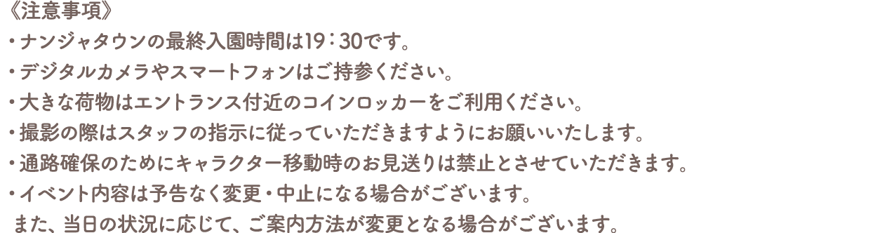 《注意事項》
										・ナンジャタウンの最終入園時間は19:30です。
										・デジタルカメラやスマートフォンはご持参ください。
										・大きな荷物はエントランス付近のコインロッカーをご利用ください。
										・撮影の際はスタッフの指示に従っていただきますようにお願いいたします。
										・通路確保のためにキャラクター移動時のお見送りは禁止とさせていただきます。
										・イベント内容は予告なく変更・中止になる場合がございます。また、当日の状況に応じて、ご案内方法が変更となる場合がございます。