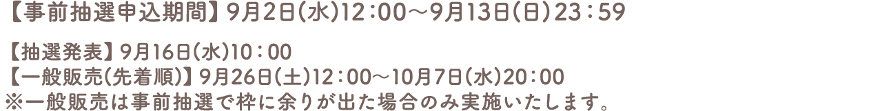 【事前抽選申込期間】9月4日(金)12:00～9月13日(日)23:59
										【抽選発表】9月16日(水)10:00
										【一般販売(先着順)】9月26日(土)12:00～10月7日(水)20:00
										※一般販売は事前抽選で枠に余りが出た場合のみ実施いたします。