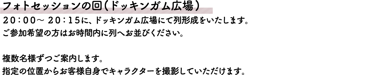フォトセッションの回(ドッキンガム広場)
										20:00～20:15に、ドッキンガム広場にて列形成をいたします。
										ご参加希望の方はお時間内に列へお並びください。複数名様ずつご案内します。指定の位置からお客様自身でキャラクターを撮影していただけます。