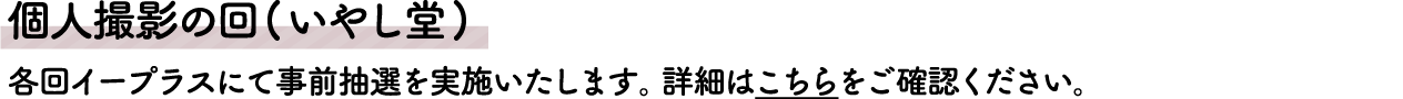 個人撮影の回(いやし堂)
																								 各回イープラスにて事前抽選を実施いたします。詳細はこちらをご確認ください。