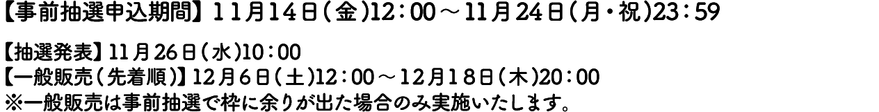 【事前抽選申込期間】11月14日(金)12:00～11月24日(月・祝)23:59
										【抽選発表】11月26日(水)10:00
										【一般販売(先着順)】12月6日(土)12:00～12月18日(木)20:00
										※一般販売は事前抽選で枠に余りが出た場合のみ実施いたします。