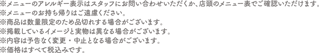 ※メニューのアレルギー表示はスタッフにお問い合わせいただくか、店頭のメニュー表でご確認いただけます。
																  ※メニューのお持ち帰りはご遠慮ください。
																  ※商品は数量限定のため品切れする場合がございます。
																  ※掲載しているイメージと実物は異なる場合がございます。
																  ※内容は予告なく変更・中止となる場合がございます。
																  ※価格はすべて税込みです。