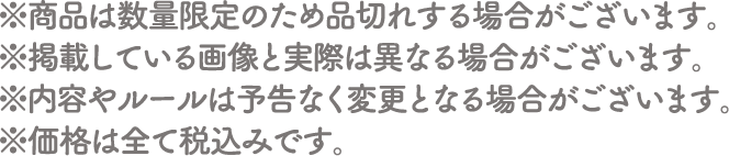 ※商品は数量限定のため品切れする場合がございます。
																   ※掲載している画像と実際は異なる場合がございます。
																   ※内容やルールは予告なく変更となる場合がございます。
																   ※価格は全て税込みです。