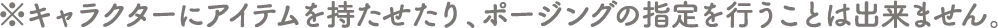 ※キャラクターにアイテムを持たせたり、ポージングの指定を行うことは出来ません。