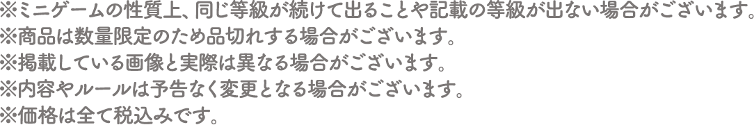 ※ミニゲームの性質上、同じ等級が続けて出ることや記載の等級が出ない場合がございます。
																	  ※商品は数量限定のため品切れする場合がございます。
																	  ※掲載している画像と実際は異なる場合がございます。
																	  ※内容やルールは予告なく変更となる場合がございます。
																	  ※価格は全て税込みです。