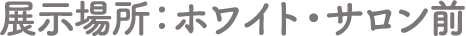 展示場所：ホワイト・サロン前