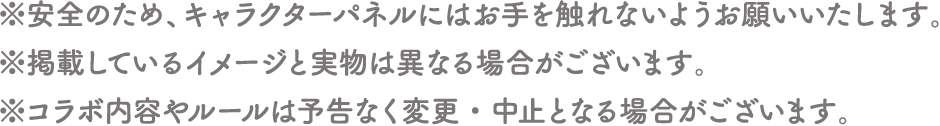 ※安全のため、キャラクターパネルにはお手を触れないようお願いいたします。
																	   ※掲載しているイメージと実物は異なる場合がございます。
																	   ※コラボ内容やルールは予告なく変更・中止となる場合がございます。