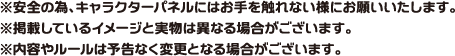 ※安全の為、キャラクターパネルにはお手を触れない様にお願いいたします。
                                                                            ※掲載しているイメージと実物は異なる場合がございます。
                                                                            ※内容やルールは予告なく変更となる場合がございます。