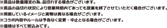 ※景品は数量限定の為、品切れする場合がございます。
														   ※景品の品切れ状況により営業時間内であっても営業を終了させていただく場合がございます。
														   ※掲載している画像と実物は異なる場合がございます。
														   ※コラボ内容やルールは予告なく変更・中止となる場合がございます。
														   ※価格はすべて税込みです。