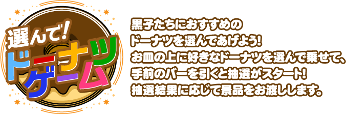 選んで！ドーナツゲーム / 黒子たちにおすすめのドーナツを選んであげよう！お皿の上に好きなドーナツを選んで乗せて、手前のバーを引くと抽選がスタート！抽選結果に応じて景品をお渡しします。