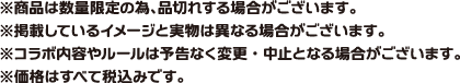 ※商品は数量限定のため品切れする場合がございます。
															※掲載しているイメージと実物は異なる場合がございます。
															※コラボ内容やルールは予告なく変更・中止となる場合がございます。
															※価格はすべて税込みです。