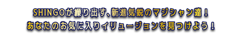 SHINGOが繰り出す、新進気鋭のマジシャン達！あなたのお気に入りイリュージョンを見つけよう！