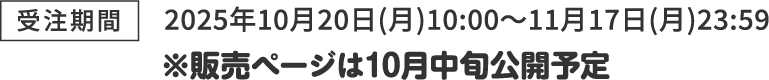[受注期間] 2025年10月20日(月)10:00～11月17日(月)23:59 ※販売ページは10月中旬公開予定