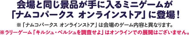 会場と同じ景品が手に入るミニゲームが「ナムコパークス オンラインストア」に登場！
													   ※「ナムコパークス オンラインストア」は会場のゲーム内容と異なります。
													   ※ラリーゲーム「キルシュ・ペルシュを調査せよ」はオンラインでの展開はございません。