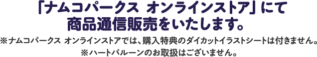 「ナムコパークス オンラインストア」にて商品通信販売をいたします。
														※ナムコパークス オンラインストアでは、購入特典のダイカットイラストシートは付きません。
														※ハートバルーンのお取扱はございません。
