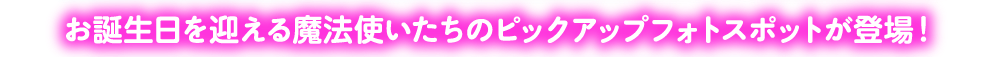 お誕生日を迎える魔法使いたちのピックアップフォトスポットが登場！