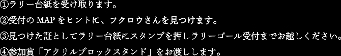 ①ラリー台紙を受け取ります。
                                                                        ②ラリー台紙に記載されたMAPを頼りに、フクロウさんを見つけます。
                                                                        ③見つけた証としてラリー用紙にスタンプを押しラリーゴール受付までお越しください。
                                                                        ④参加賞「アクリルブロックスタンド」をお渡しします。