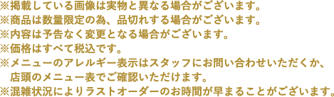 ※掲載している画像は実物と異なる場合がございます。
                                                       ※商品は数量限定の為、品切れする場合がございます。
                                                       ※内容は予告なく変更となる場合がございます。
                                                       ※価格はすべて税込です。
                                                       ※メニューのアレルギー表示はスタッフにお問い合わせいただくか、店頭のメニュー表でご確認いただけます。
                                                       ※混雑状況によりラストオーダーのお時間が早まることがございます。