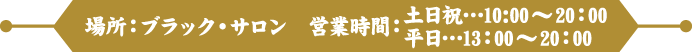 場所：ブラック・サロン　営業時間：土日祝…10:00～20：00 / 平日…13：00～20：00