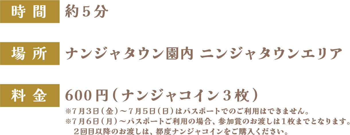 [時間] 約5分　[場所] ナンジャタウン園内 ニンジャタウンエリア　[料金] 600円(ナンジャコイン3枚)
																		   ※7月3日(金)～7月5日(日)はパスポートでのご利用はできません。
																		   ※7月6日(月)～パスポートご利用の場合、参加賞のお渡しは1枚までとなります。
																		   2回目以降のお渡しは、都度ナンジャコインをご購入ください。