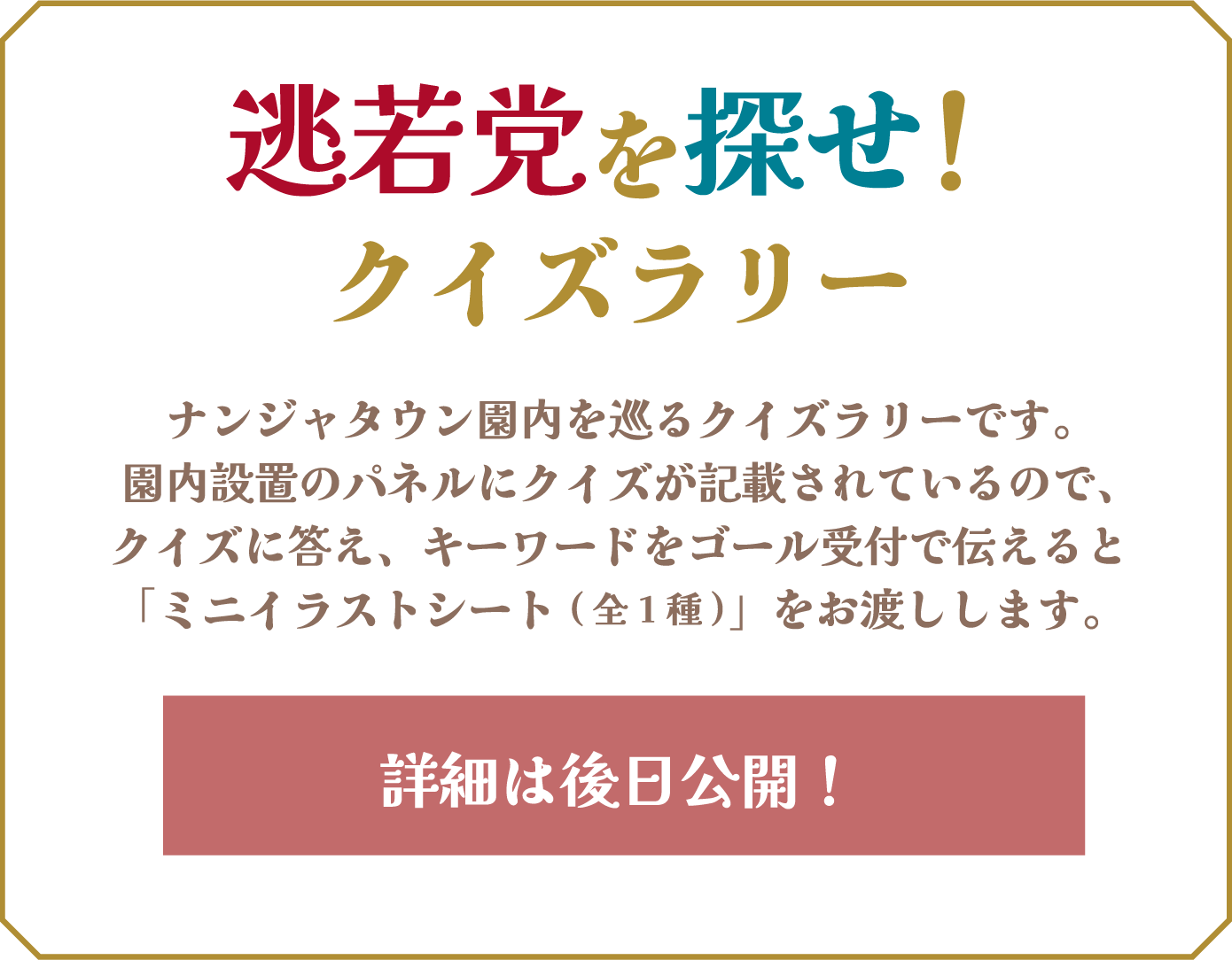 [逃若党を探せ！クイズラリー] ナンジャタウン園内を巡るクイズラリーです。園内設置のパネルにクイズが記載されているので、クイズに答え、キーワードをゴール受付で伝えると「ミニイラストシート(全1種)」をお渡しします。詳細は後日公開！
