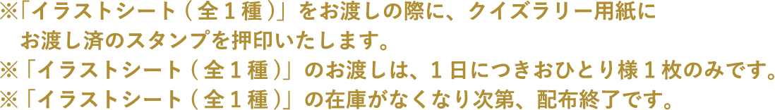 ※「イラストシート(全1種)」をお渡しの際に、クイズラリー用紙にお渡し済のスタンプを押印いたします。
																		 ※「イラストシート(全1種)」のお渡しは、1日につきおひとり様1枚のみです。
																		 ※「イラストシート(全1種)」の在庫がなくなり次第、配布終了です。