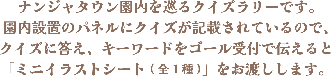 ナンジャタウン園内を巡るクイズラリーです。園内設置のパネルにクイズが記載されているので、クイズに答え、キーワードをゴール受付で伝えると「ミニイラストシート(全1種)」をお渡しします。