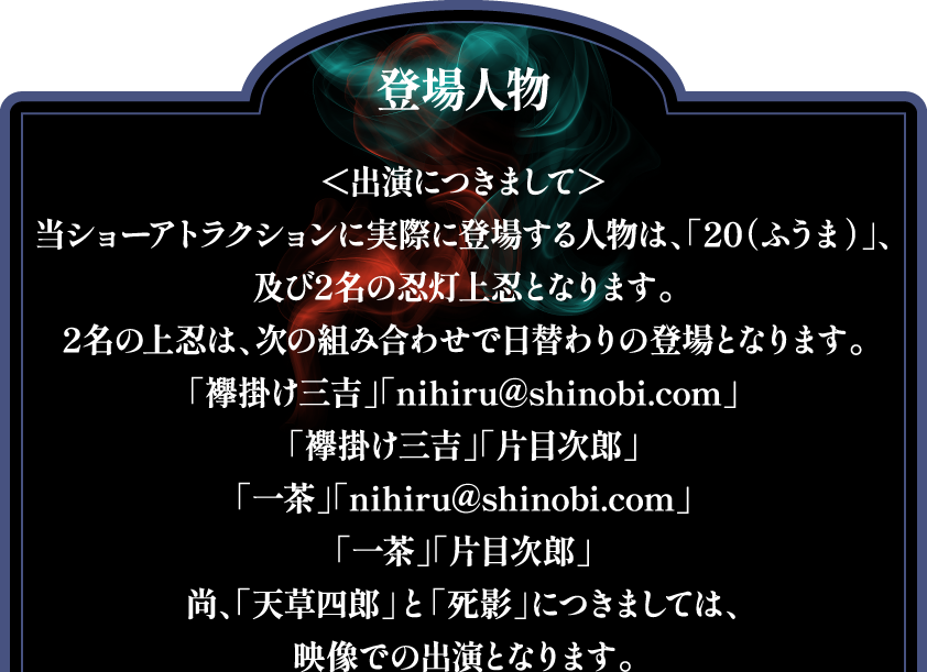 [登場人物]
                                                            ＜出演につきまして＞
                                                            当ショーアトラクションに実際に登場する人物は、「20（ふうま）」、及び2名の忍灯上忍となります。
                                                            2名の上忍は、次の組み合わせで日替わりの登場となります。
                                                            「襷掛け三吉」「nihiru@shinobi.com」
                                                            「襷掛け三吉」「片目次郎」
                                                            「一茶」「nihiru@shinobi.com」
                                                            「一茶」「片目次郎」
                                                            尚、「天草四郎」と「死影」につきましては、映像での出演となります。