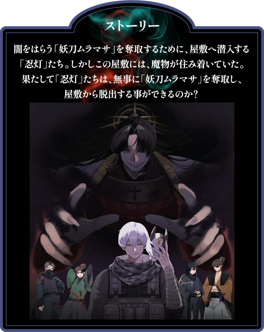[ストーリー]
                                                 闇をはらう「妖刀ムラマサ」を奪取するために、屋敷へ潜入する「忍灯」たち。しかしこの屋敷には、魔物が住み着いていた。
                                                 果たして「忍灯」たちは、無事に「妖刀ムラマサ」を奪取し、屋敷から脱出する事ができるのか？