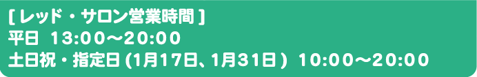 [レッド・サロン営業時間]
																	  平日 13:00～20:00
																	  土日祝・指定日(1月17日、1月31日) 10:00～20:00