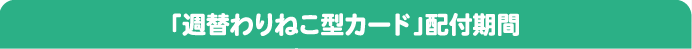 「週替わりねこ型カード」配付期間