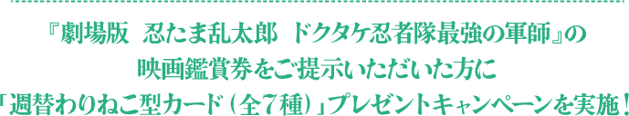 『劇場版 忍たま乱太郎 ドクタケ忍者隊最強の軍師』の映画鑑賞券をご提示いただいた方に「週替わりねこ型カード（全7種）」プレゼントキャンペーンを実施！