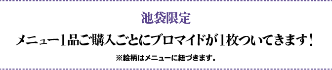 池袋限定 メニュー1品ご購入ごとにブロマイドが1枚ついてきます！ ※絵柄はメニューに紐づきます。