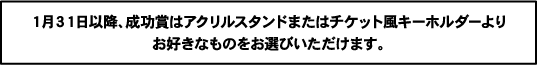 1月31日以降、成功賞はアクリルスタンドまたはチケット風キーホルダーよりお好きなものをお選びいただけます。