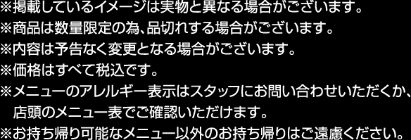 ※掲載しているイメージと実物は異なる場合がございます。
                                                         ※商品は数量限定の為、品切れする場合がございます。
                                                         ※内容は予告なく変更となる場合がございます。
                                                         ※価格はすべて税込みです。
                                                         ※メニューのアレルギー表示はスタッフにお問い合わせいただくか、店頭のメニュー表でご確認いただけます。
                                                         ※お持ち帰り可能なメニュー以外のお持ち帰りはご遠慮ください。