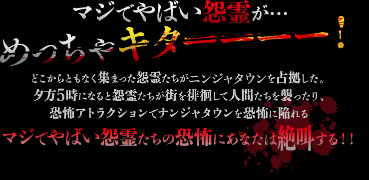 マジでやばい怨霊が…めっちゃキターーーー！
                                                   どこからともなく集まった怨霊たちがニンジャタウンを占拠した。
                                                   夕方5時になると怨霊たちが街を徘徊して人間たちを襲ったり、恐怖アトラクションでナンジャタウンを恐怖に陥れる
                                                   マジでやばい怨霊たちの恐怖にあなたは絶叫する‼︎