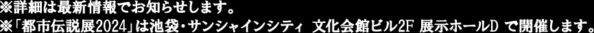 ※詳細は最新情報でお知らせします。
                                                                         ※「都市伝説展2024」は池袋・サンシャインシティ 文化会館ビル2F 展示ホールD で開催します。