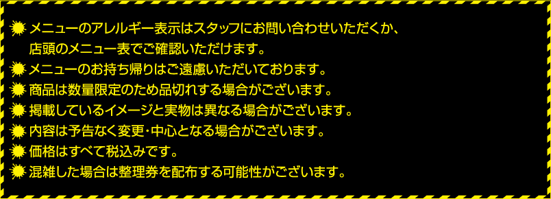 ・メニューのアレルギー表示はスタッフにお問い合わせいただくか、店頭のメニュー表でご確認いただけます。
												  ・テイクアウト商品以外のメニューのお持ち帰りはご遠慮いただいております。
												  ・商品は数量限定のため品切れする場合がございます。
												  ・掲載しているイメージと実物は異なる場合がございます。
												  ・内容は予告なく変更・中心となる場合がございます。
												  ・価格はすべて税込みです。
												  ・混雑した場合は整理券を配布する可能性がございます。