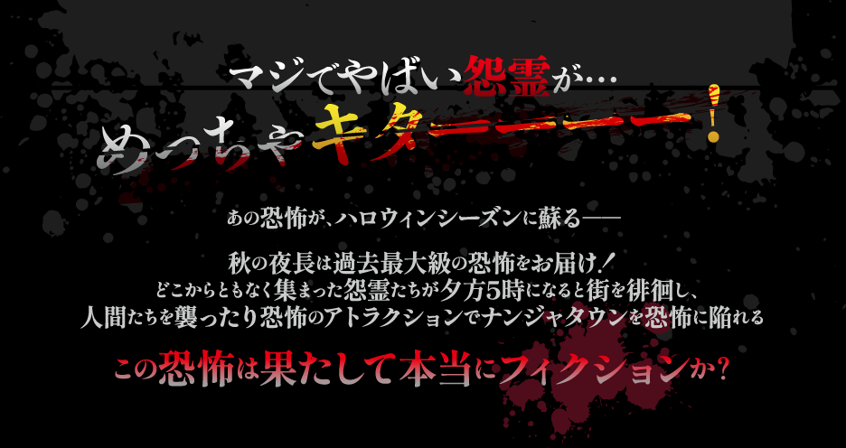 マジでやばい怨霊が…めっちゃキターーーー！
				あの恐怖が、ハロウィンシーズンに蘇る――
				秋の夜長は過去最大級の恐怖をお届け！どこからともなく集まった怨霊たちが夕方5時になると街を徘徊し、人間たちを襲ったり恐怖のアトラクションでナンジャタウンを恐怖に陥れる
				この恐怖は果たして本当にフィクションか？