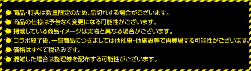 ・商品・特典は数量限定のため、品切れする場合がございます。
												   ・商品の仕様は予告なく変更になる可能性がございます。
												   ・掲載している商品イメージは実物と異なる場合がございます。
												   ・コラボ終了後、一部商品につきましては他催事・他施設等で再登場する可能性がございます。
												   ・価格はすべて税込みです。
												   ・混雑した場合は整理券を配布する可能性がございます。