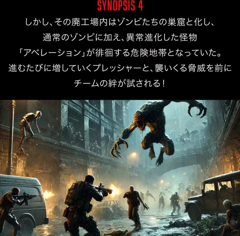 [SYNOPSIS4] しかし、その廃工場内はゾンビたちの巣窟と化し、通常のゾンビに加え、異常進化した怪物「アベレーション」が徘徊する危険地帯となっていた。進むたびに増していくプレッシャーと、襲いくる脅威を前にチームの絆が試される！