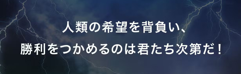 人類の希望を背負い、勝利をつかめるのは君たち次第だ！