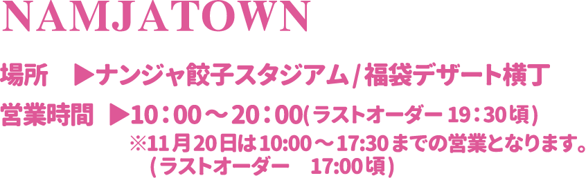【NAMJATOWN】
														  [場所] ナンジャ餃子スタジアム/福袋デザート横丁
														  [営業時間] 10：00～20：00(ラストオーダー 19：30頃) ※11月20日は10:00～17:30までの営業となります。
														   (ラストオーダー 17:00頃)