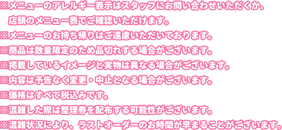 ※メニューのアレルギー表示はスタッフにお問い合わせいただくか、店頭のメニュー表でご確認いただけます。
												   ※メニューのお持ち帰りはご遠慮いただいております。
												   ※商品は数量限定のため品切れする場合がございます。
												   ※掲載しているイメージと実物は異なる場合がございます。
												   ※内容は予告なく変更・中止となる場合がございます。
												   ※価格はすべて税込みです。
												   ※混雑した際は整理券を配布する可能性がございます。
												   ※混雑状況により、ラストオーダーのお時間が早まることがございます。